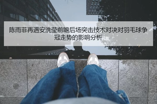 陈雨菲再遇安洗莹前瞻后场突击技术对决对羽毛球争冠走势的影响分析